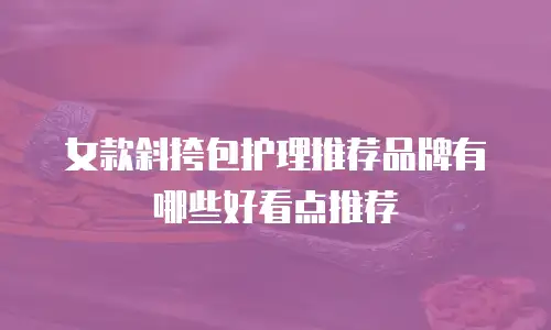 女款斜挎包护理推荐品牌有哪些好看点推荐