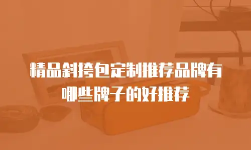 精品斜挎包定制推荐品牌有哪些牌子的好推荐