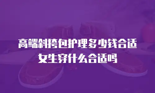 高端斜挎包护理多少钱合适女生穿什么合适吗