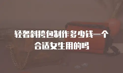 轻奢斜挎包制作多少钱一个合适女生用的吗