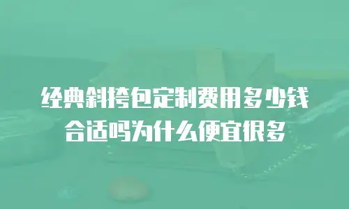 经典斜挎包定制费用多少钱合适吗为什么便宜很多