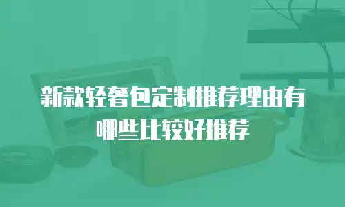 新款轻奢包定制推荐理由有哪些比较好推荐