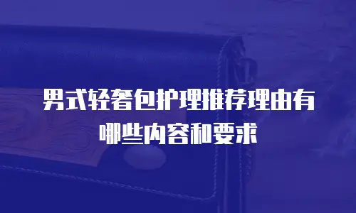 男式轻奢包护理推荐理由有哪些内容和要求