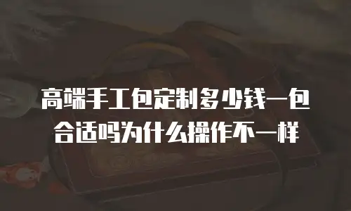 高端手工包定制多少钱一包合适吗为什么操作不一样