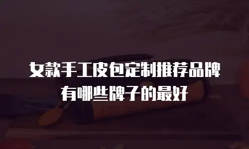 女款手工皮包定制推荐品牌有哪些牌子的最好