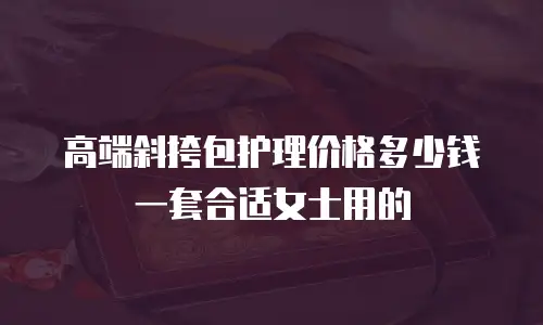 高端斜挎包护理价格多少钱一套合适女士用的