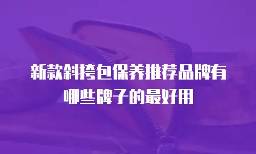 新款斜挎包保养推荐品牌有哪些牌子的最好用