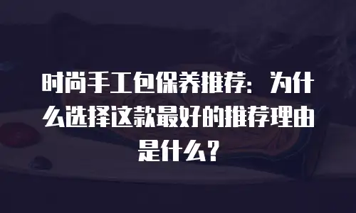 时尚手工包保养推荐：为什么选择这款最好的推荐理由是什么？