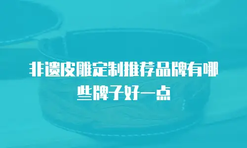 非遗皮雕定制推荐品牌有哪些牌子好一点