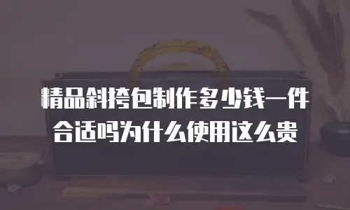 精品斜挎包制作多少钱一件合适吗为什么使用这么贵
