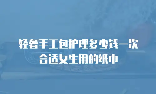 轻奢手工包护理多少钱一次合适女生用的纸巾