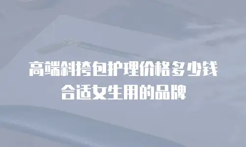 高端斜挎包护理价格多少钱合适女生用的品牌