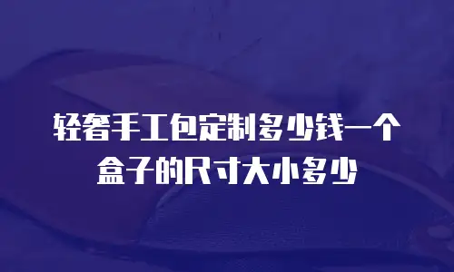 轻奢手工包定制多少钱一个盒子的尺寸大小多少