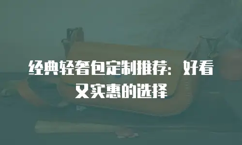 经典轻奢包定制推荐：好看又实惠的选择