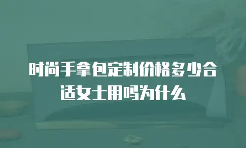 时尚手拿包定制价格多少合适女士用吗为什么