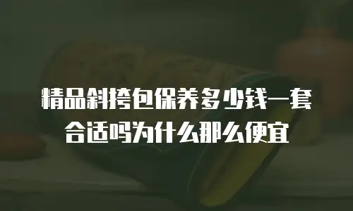 精品斜挎包保养多少钱一套合适吗为什么那么便宜