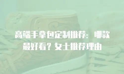 高端手拿包定制推荐：哪款最好看？女士推荐理由