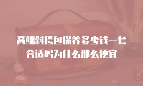 高端斜挎包保养多少钱一套合适吗为什么那么便宜