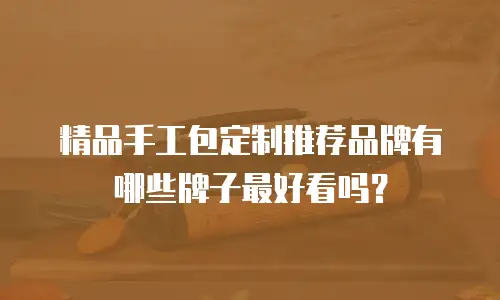 精品手工包定制推荐品牌有哪些牌子最好看吗？
