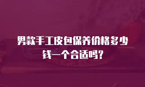 男款手工皮包保养价格多少钱一个合适吗？
