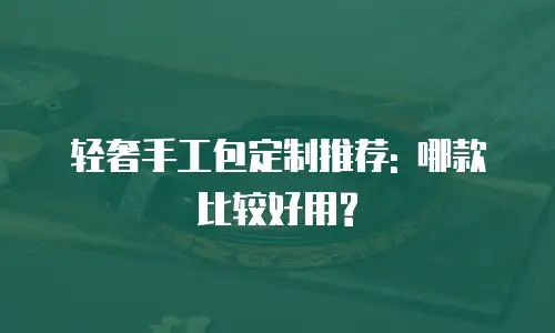 轻奢手工包定制推荐: 哪款比较好用?