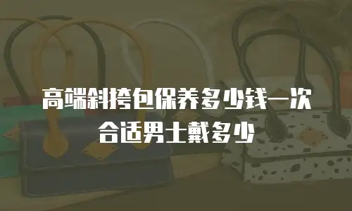 高端斜挎包保养多少钱一次合适男士戴多少