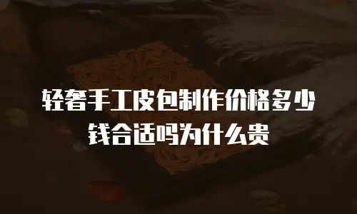 轻奢手工皮包制作价格多少钱合适吗为什么贵