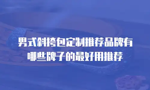 男式斜挎包定制推荐品牌有哪些牌子的最好用推荐