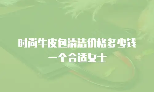时尚牛皮包清洁价格多少钱一个合适女士