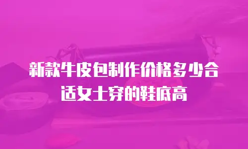 新款牛皮包制作价格多少合适女士穿的鞋底高