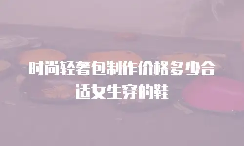 时尚轻奢包制作价格多少合适女生穿的鞋