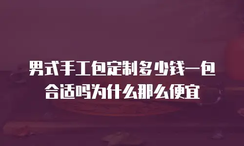 男式手工包定制多少钱一包合适吗为什么那么便宜