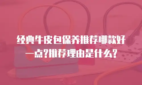 经典牛皮包保养推荐哪款好一点?推荐理由是什么?