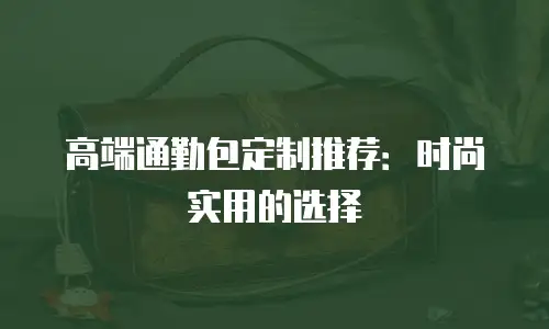 高端通勤包定制推荐：时尚实用的选择
