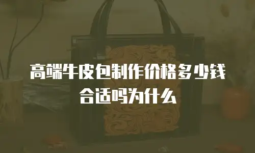 高端牛皮包制作价格多少钱合适吗为什么