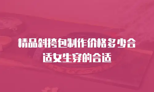 精品斜挎包制作价格多少合适女生穿的合适