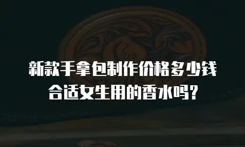 新款手拿包制作价格多少钱合适女生用的香水吗？