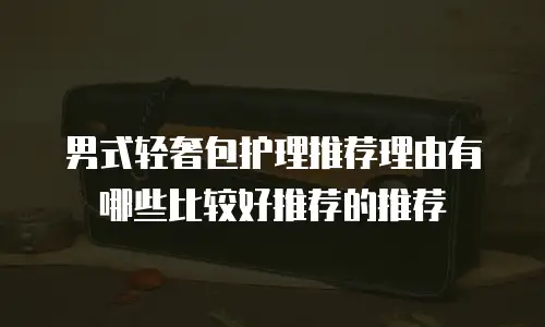 男式轻奢包护理推荐理由有哪些比较好推荐的推荐