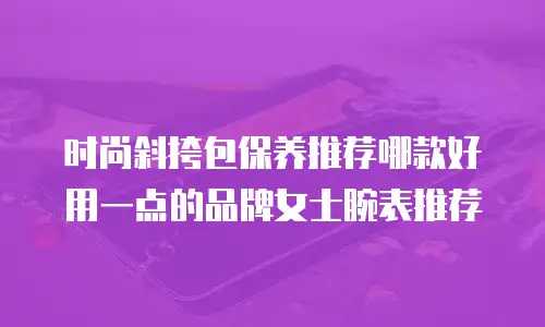 时尚斜挎包保养推荐哪款好用一点的品牌女士腕表推荐
