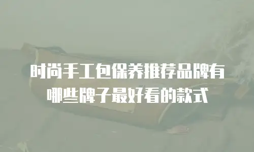 时尚手工包保养推荐品牌有哪些牌子最好看的款式