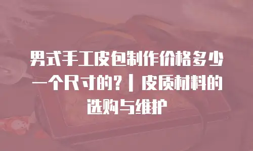 男式手工皮包制作价格多少一个尺寸的？| 皮质材料的选购与维护