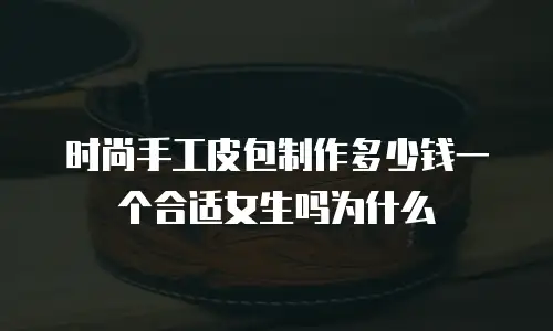 时尚手工皮包制作多少钱一个合适女生吗为什么