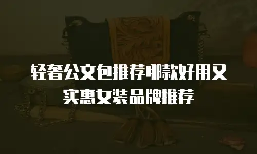 轻奢公文包推荐哪款好用又实惠女装品牌推荐
