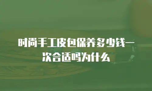 时尚手工皮包保养多少钱一次合适吗为什么