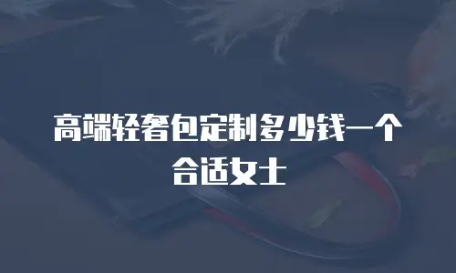 高端轻奢包定制多少钱一个合适女士