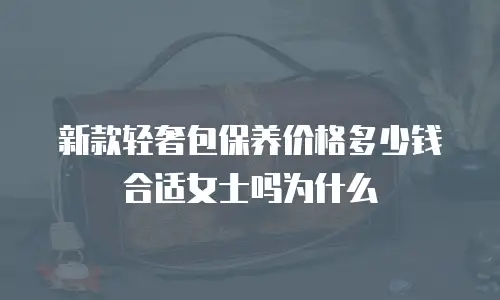新款轻奢包保养价格多少钱合适女士吗为什么