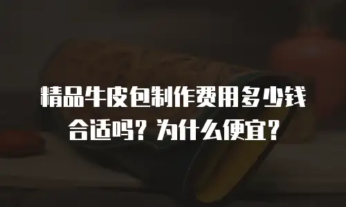 精品牛皮包制作费用多少钱合适吗？为什么便宜？