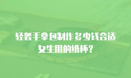 轻奢手拿包制作多少钱合适女生用的纸杯？
