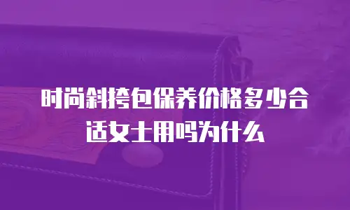 时尚斜挎包保养价格多少合适女士用吗为什么