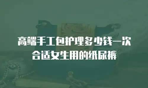高端手工包护理多少钱一次合适女生用的纸尿裤